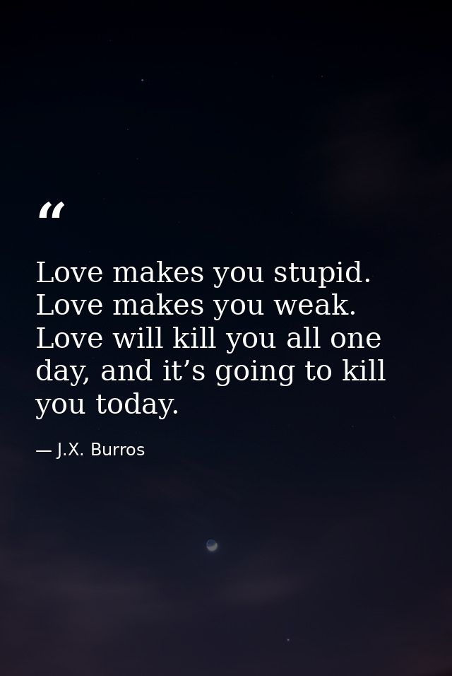 Love makes you stupid. Love makes you weak. Love will kill you all one day, and it’s going to kill you today. — J.X. Burros