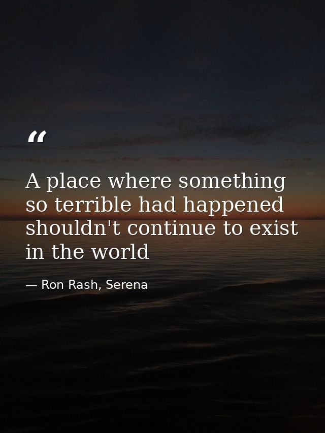 A place where something so terrible had happened shouldn't continue to exist in the world — Ron Rash, Serena