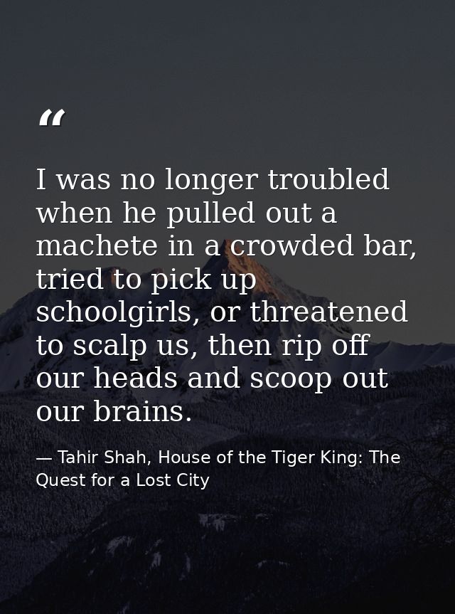 I was no longer troubled when he pulled out a machete in a crowded bar, tried to pick up schoolgirls, or threatened to s — Tahir Shah, House of the Tiger King: The Quest for a Lost City