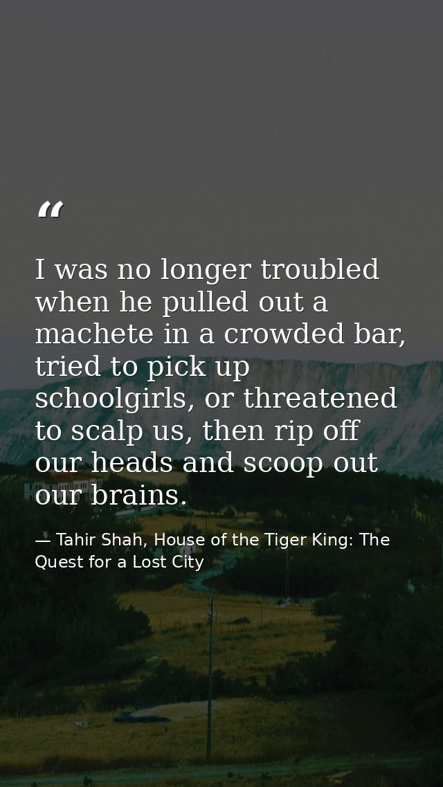 I was no longer troubled when he pulled out a machete in a crowded bar, tried to pick up schoolgirls, or threatened to s — Tahir Shah, House of the Tiger King: The Quest for a Lost City