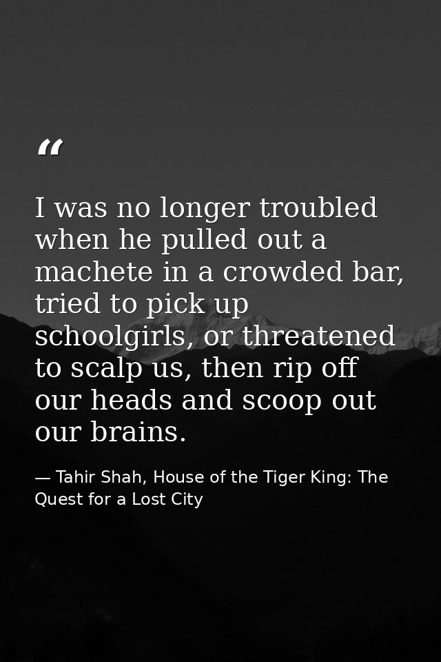 I was no longer troubled when he pulled out a machete in a crowded bar, tried to pick up schoolgirls, or threatened to s — Tahir Shah, House of the Tiger King: The Quest for a Lost City