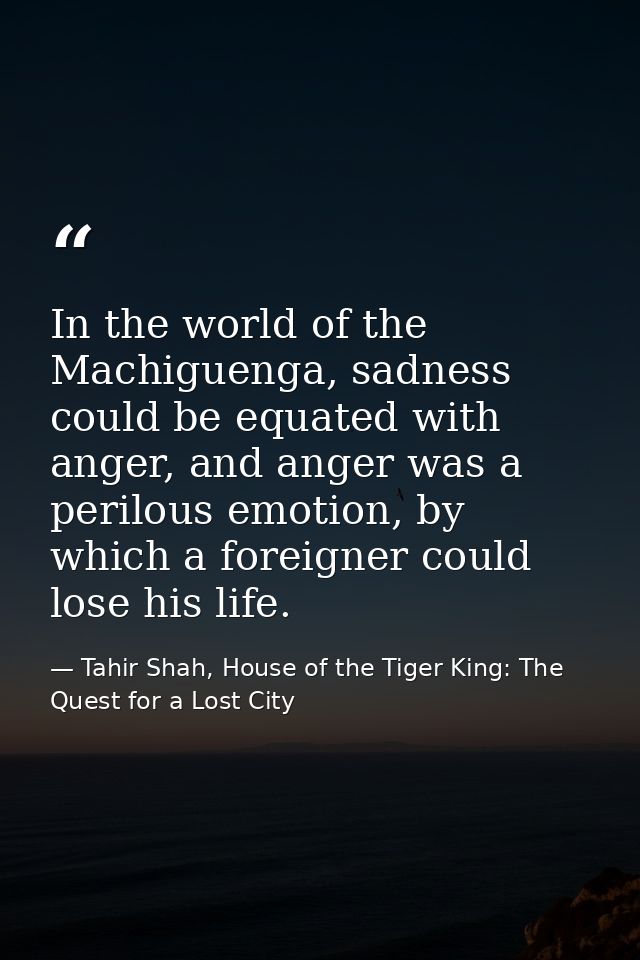 In the world of the Machiguenga, sadness could be equated with anger, and anger was a perilous emotion, by which a forei — Tahir Shah, House of the Tiger King: The Quest for a Lost City