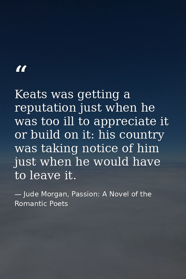 Keats was getting a reputation just when he was too ill to appreciate it or build on it: his country was taking notice o — Jude Morgan, Passion: A Novel of the Romantic Poets