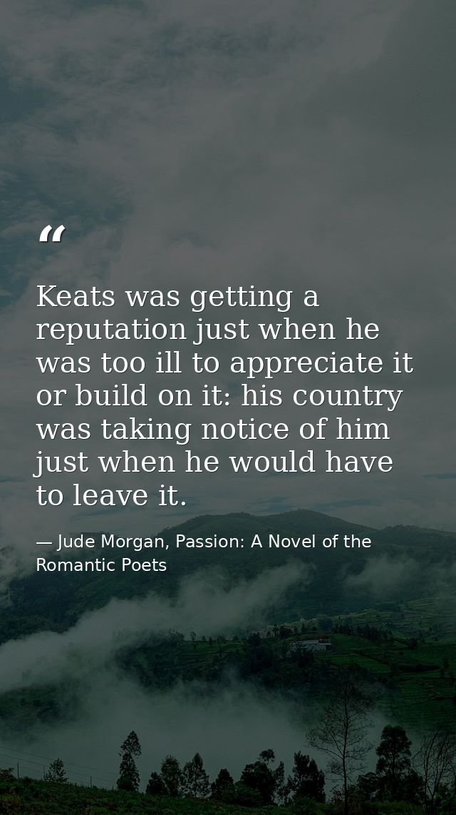 Keats was getting a reputation just when he was too ill to appreciate it or build on it: his country was taking notice o — Jude Morgan, Passion: A Novel of the Romantic Poets