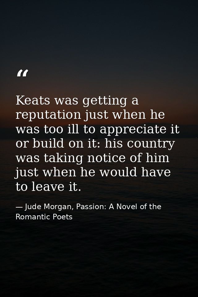 Keats was getting a reputation just when he was too ill to appreciate it or build on it: his country was taking notice o — Jude Morgan, Passion: A Novel of the Romantic Poets