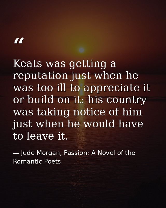 Keats was getting a reputation just when he was too ill to appreciate it or build on it: his country was taking notice o — Jude Morgan, Passion: A Novel of the Romantic Poets