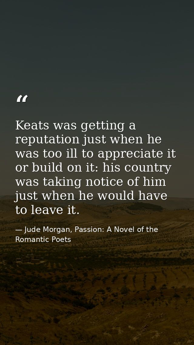 Keats was getting a reputation just when he was too ill to appreciate it or build on it: his country was taking notice o — Jude Morgan, Passion: A Novel of the Romantic Poets