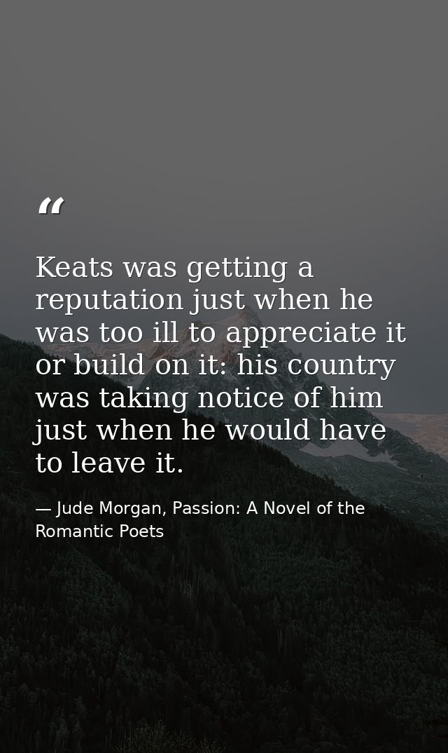 Keats was getting a reputation just when he was too ill to appreciate it or build on it: his country was taking notice o — Jude Morgan, Passion: A Novel of the Romantic Poets