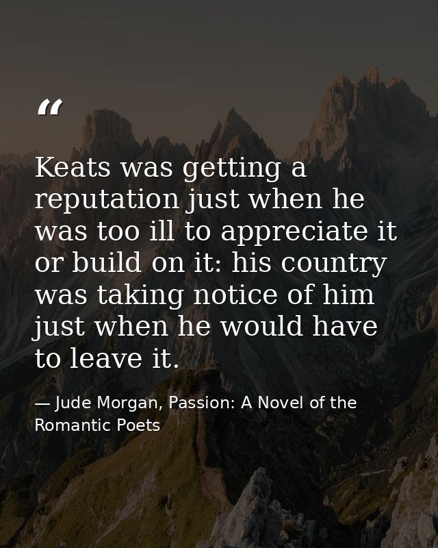 Keats was getting a reputation just when he was too ill to appreciate it or build on it: his country was taking notice o — Jude Morgan, Passion: A Novel of the Romantic Poets