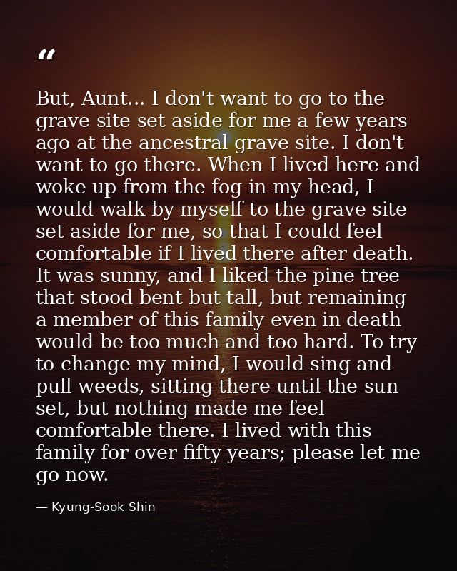 But, Aunt... I don't want to go to the grave site set aside for me a few years ago at the ancestral grave site. I don't  — Kyung-Sook Shin