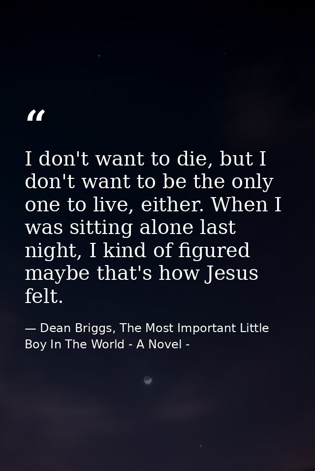 I don't want to die, but I don't want to be the only one to live, either. When I was sitting alone last night, I kind of — Dean Briggs, The Most Important Little Boy In The World - A Novel -
