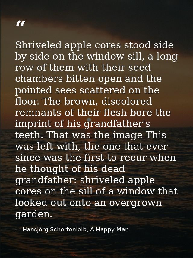 Shriveled apple cores stood side by side on the window sill, a long row of them with their seed chambers bitten open and — Hansjörg Schertenleib, A Happy Man