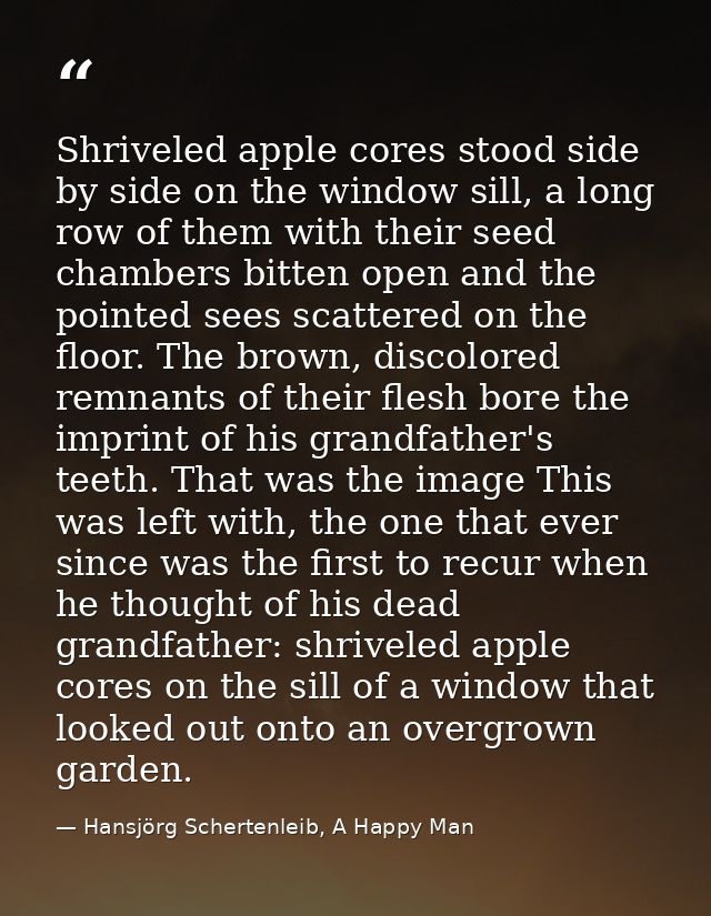 Shriveled apple cores stood side by side on the window sill, a long row of them with their seed chambers bitten open and — Hansjörg Schertenleib, A Happy Man