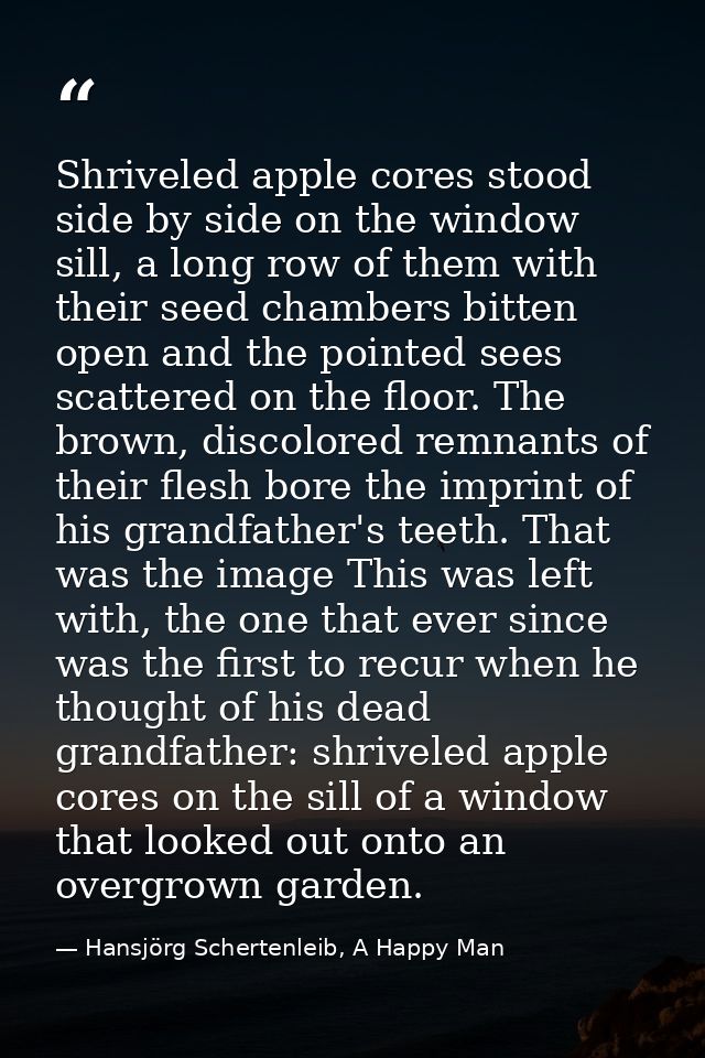 Shriveled apple cores stood side by side on the window sill, a long row of them with their seed chambers bitten open and — Hansjörg Schertenleib, A Happy Man