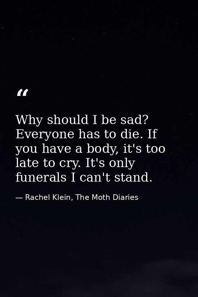 Why should I be sad? Everyone has to die. If you have a body, it's too late to cry. It's only funerals I can't stand. — Rachel Klein, The Moth Diaries