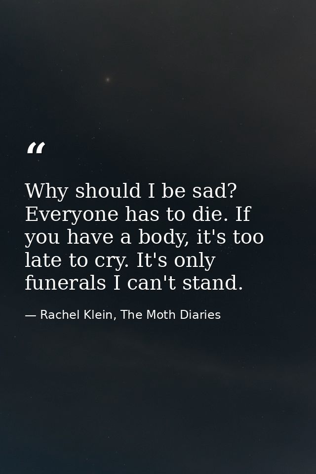 Why should I be sad? Everyone has to die. If you have a body, it's too late to cry. It's only funerals I can't stand. — Rachel Klein, The Moth Diaries