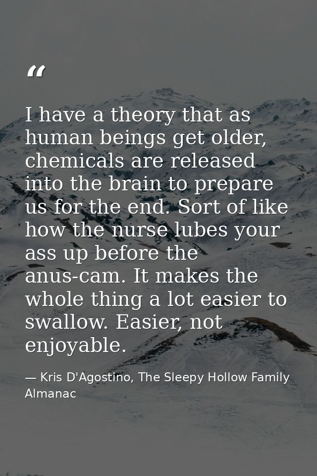 I have a theory that as human beings get older, chemicals are released into the brain to prepare us for the end. Sort of — Kris D'Agostino, The Sleepy Hollow Family Almanac