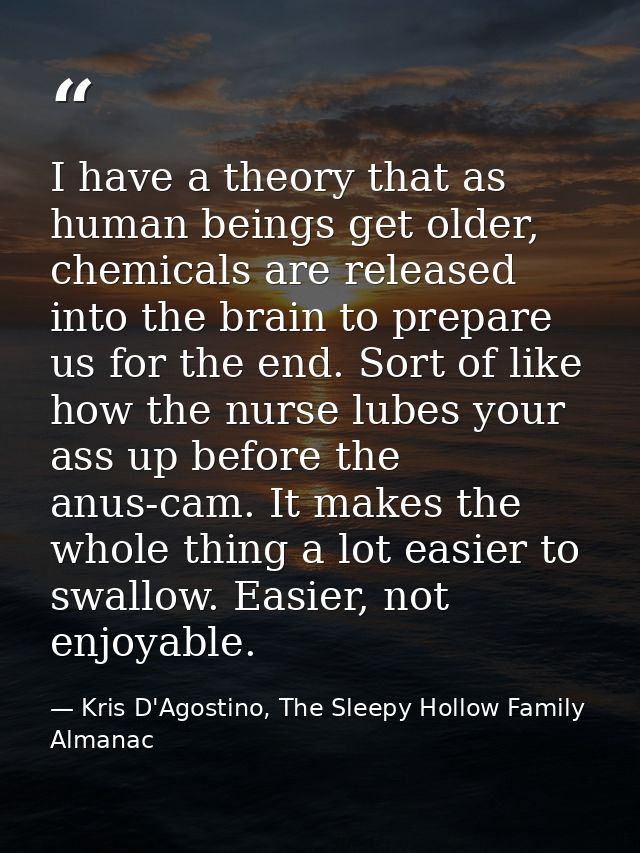 I have a theory that as human beings get older, chemicals are released into the brain to prepare us for the end. Sort of — Kris D'Agostino, The Sleepy Hollow Family Almanac