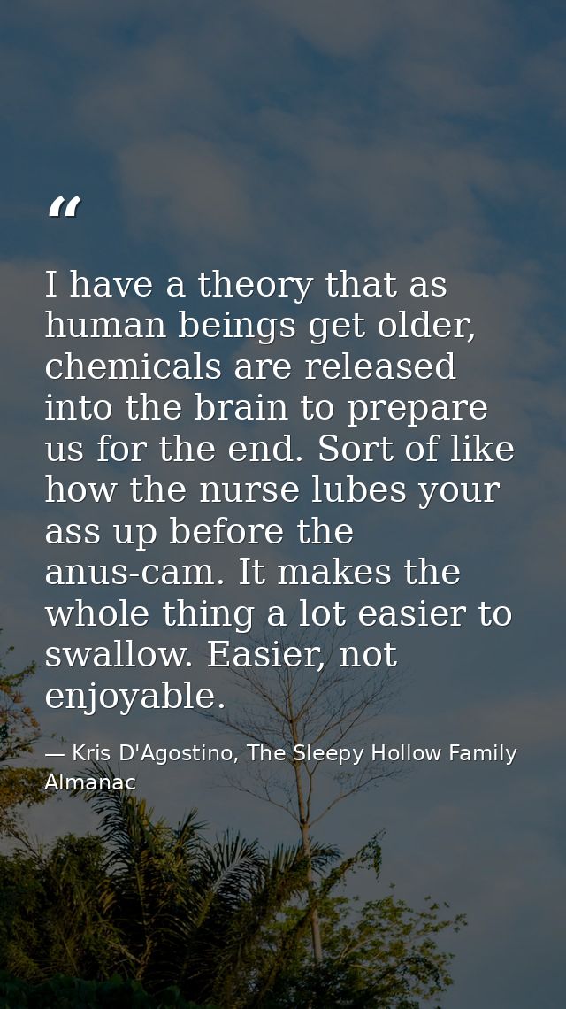 I have a theory that as human beings get older, chemicals are released into the brain to prepare us for the end. Sort of — Kris D'Agostino, The Sleepy Hollow Family Almanac
