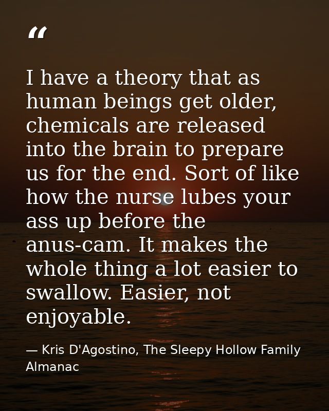 I have a theory that as human beings get older, chemicals are released into the brain to prepare us for the end. Sort of — Kris D'Agostino, The Sleepy Hollow Family Almanac