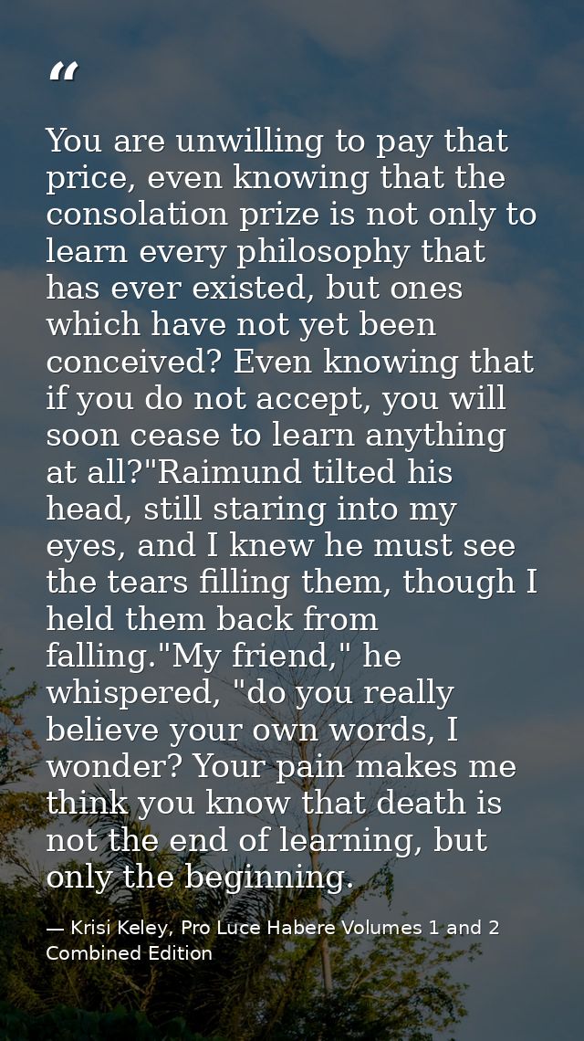 You are unwilling to pay that price, even knowing that the consolation prize is not only to learn every philosophy that  — Krisi Keley, Pro Luce Habere Volumes 1 and 2 Combined Edition