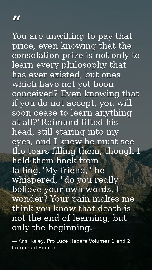 You are unwilling to pay that price, even knowing that the consolation prize is not only to learn every philosophy that  — Krisi Keley, Pro Luce Habere Volumes 1 and 2 Combined Edition