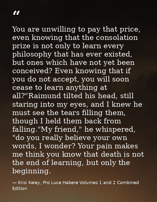 You are unwilling to pay that price, even knowing that the consolation prize is not only to learn every philosophy that  — Krisi Keley, Pro Luce Habere Volumes 1 and 2 Combined Edition