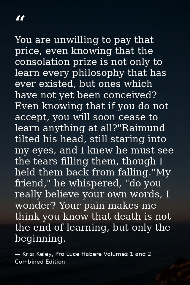 You are unwilling to pay that price, even knowing that the consolation prize is not only to learn every philosophy that  — Krisi Keley, Pro Luce Habere Volumes 1 and 2 Combined Edition