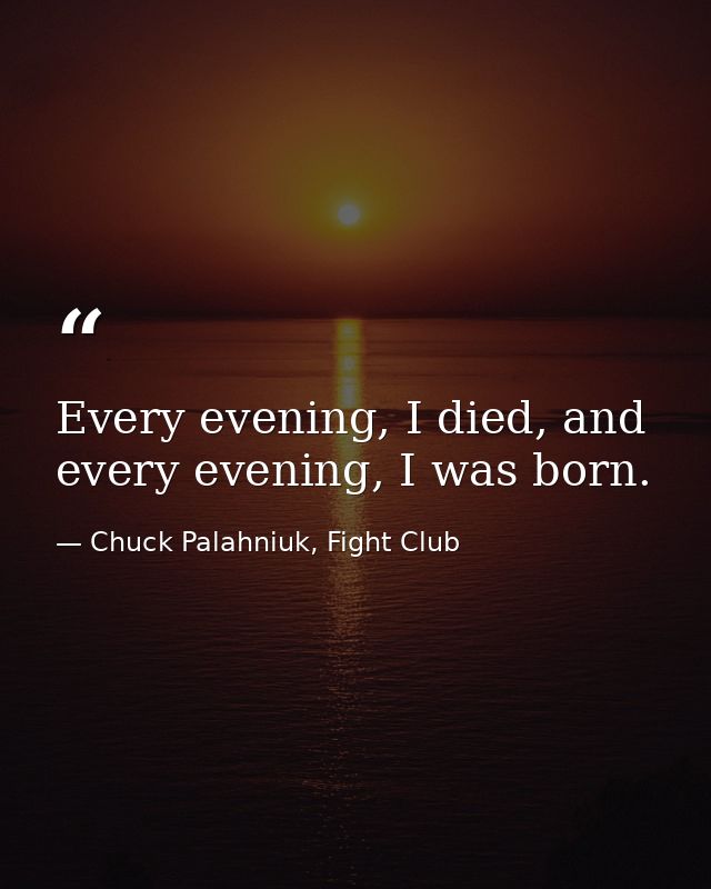Every evening, I died, and every evening, I was born. — Chuck Palahniuk, Fight Club