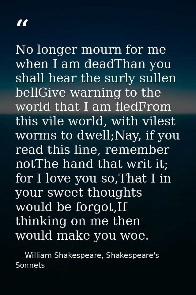 No longer mourn for me when I am deadThan you shall hear the surly sullen bellGive warning to the world that I am fledFr — William Shakespeare, Shakespeare's Sonnets
