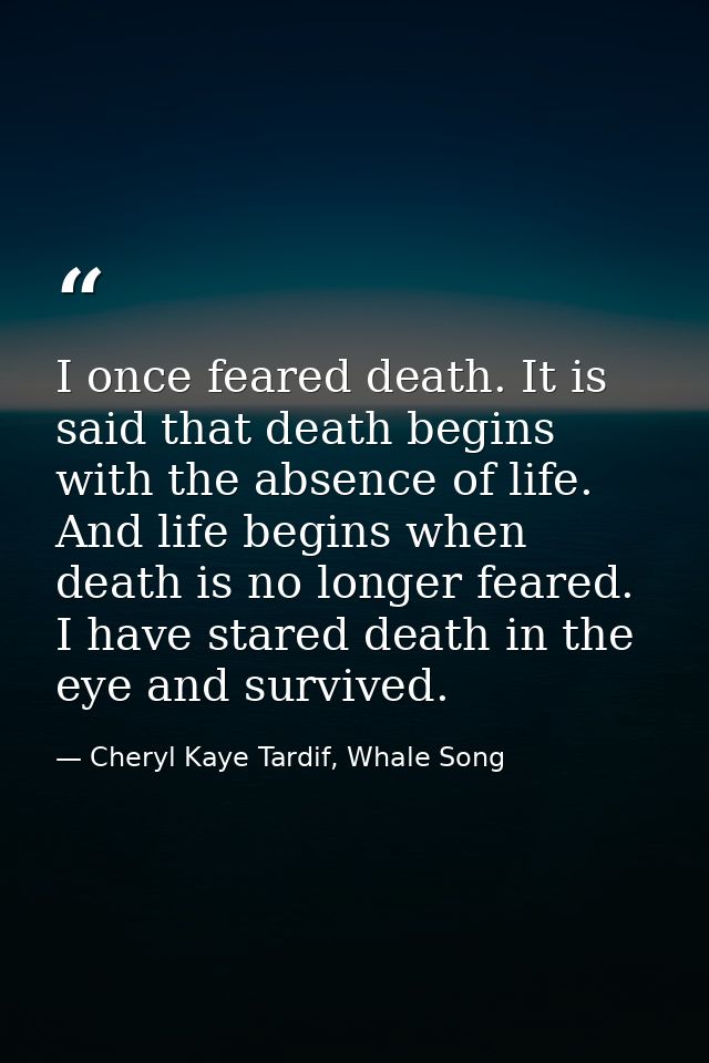 I once feared death. It is said that death begins with the absence of life. And life begins when death is no longer fear — Cheryl Kaye Tardif, Whale Song