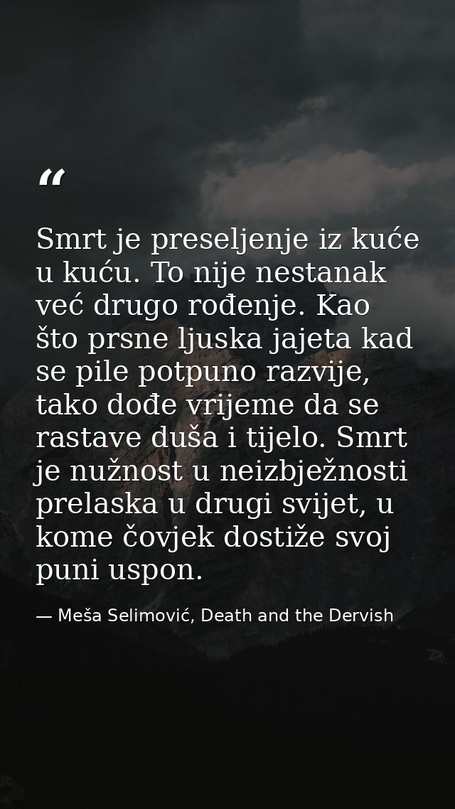 Smrt je preseljenje iz kuće u kuću. To nije nestanak već drugo rođenje. Kao što prsne ljuska jajeta kad se pile potpuno  — Meša Selimović, Death and the Dervish