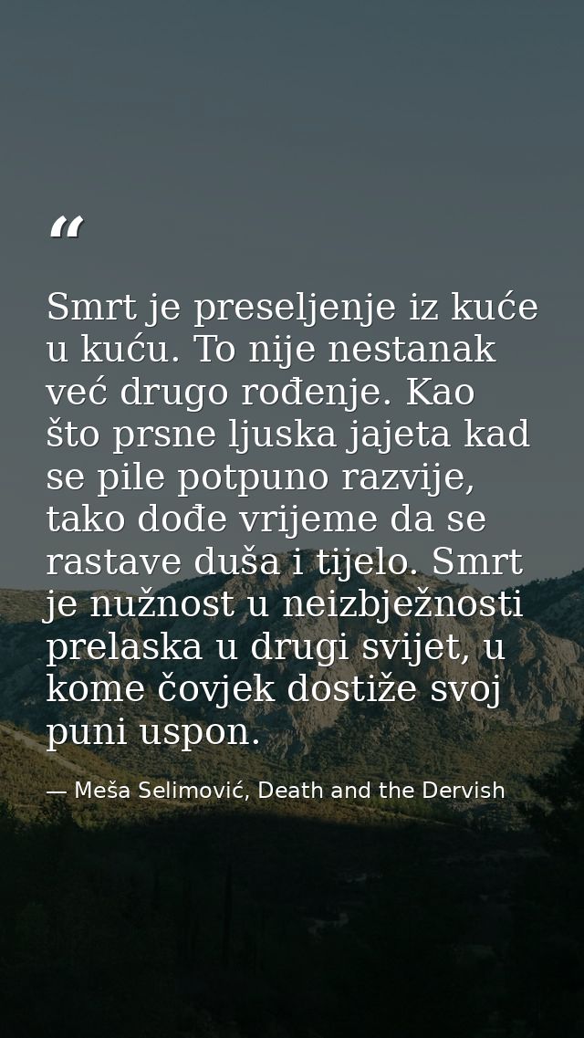 Smrt je preseljenje iz kuće u kuću. To nije nestanak već drugo rođenje. Kao što prsne ljuska jajeta kad se pile potpuno  — Meša Selimović, Death and the Dervish