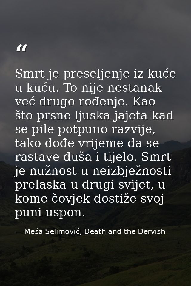 Smrt je preseljenje iz kuće u kuću. To nije nestanak već drugo rođenje. Kao što prsne ljuska jajeta kad se pile potpuno  — Meša Selimović, Death and the Dervish