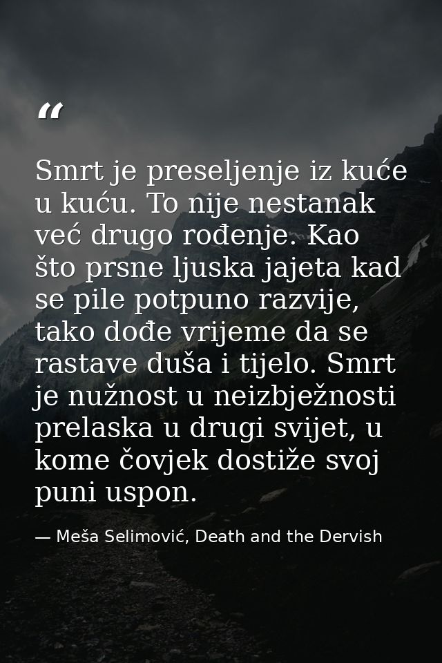 Smrt je preseljenje iz kuće u kuću. To nije nestanak već drugo rođenje. Kao što prsne ljuska jajeta kad se pile potpuno  — Meša Selimović, Death and the Dervish