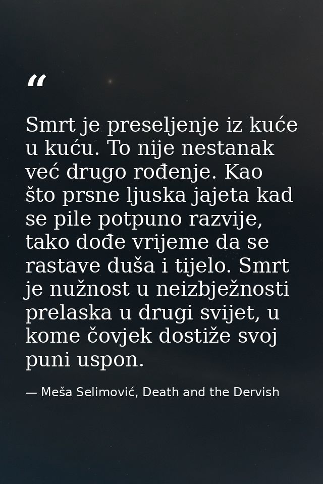 Smrt je preseljenje iz kuće u kuću. To nije nestanak već drugo rođenje. Kao što prsne ljuska jajeta kad se pile potpuno  — Meša Selimović, Death and the Dervish