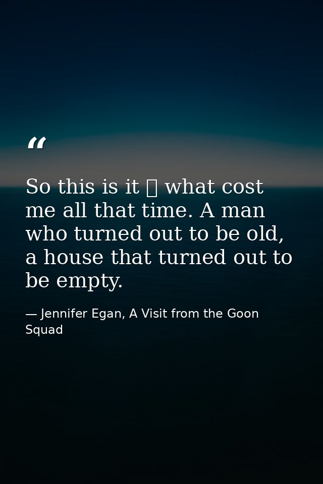 So this is it ⎯ what cost me all that time. A man who turned out to be old, a house that turned out to be empty. — Jennifer Egan, A Visit from the Goon Squad