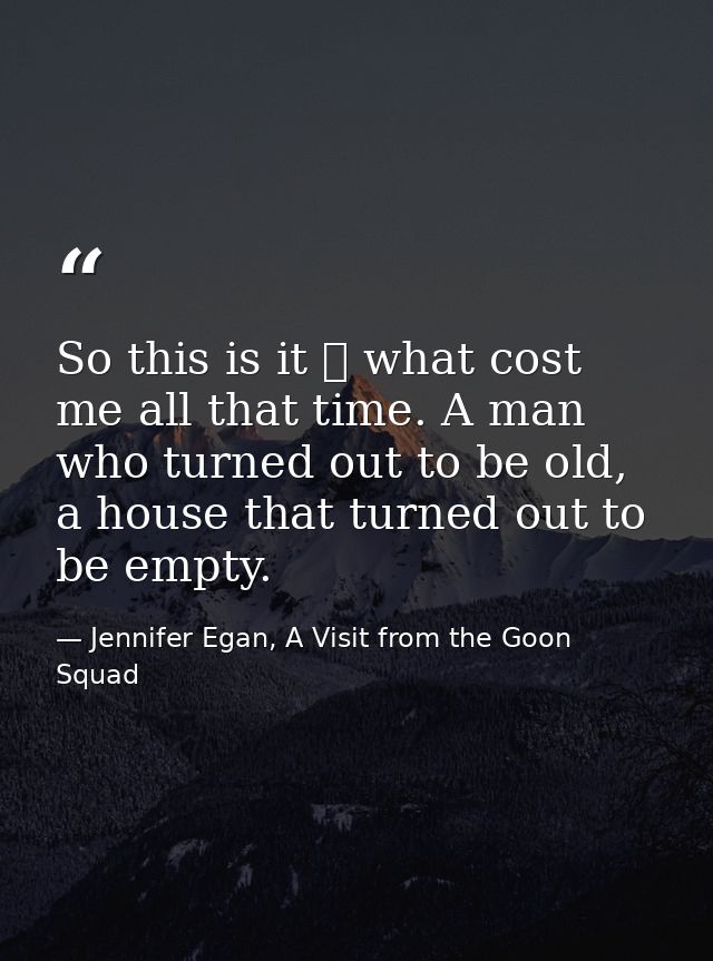 So this is it ⎯ what cost me all that time. A man who turned out to be old, a house that turned out to be empty. — Jennifer Egan, A Visit from the Goon Squad