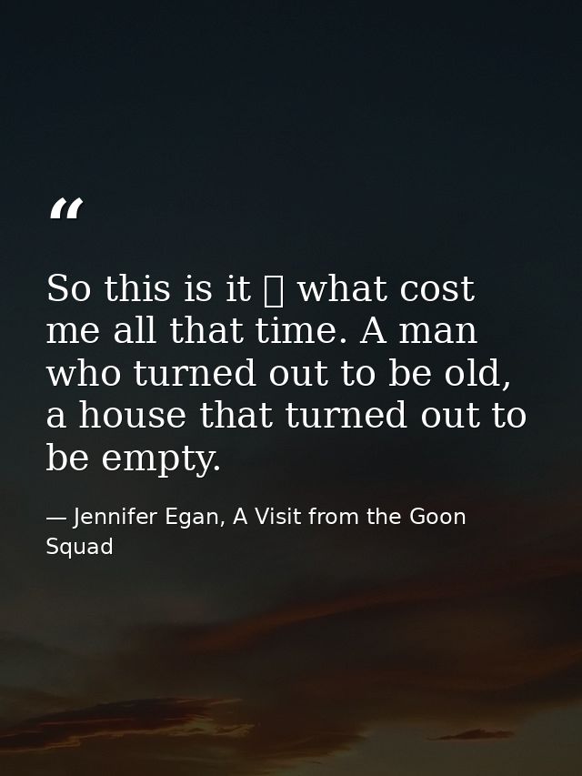 So this is it ⎯ what cost me all that time. A man who turned out to be old, a house that turned out to be empty. — Jennifer Egan, A Visit from the Goon Squad