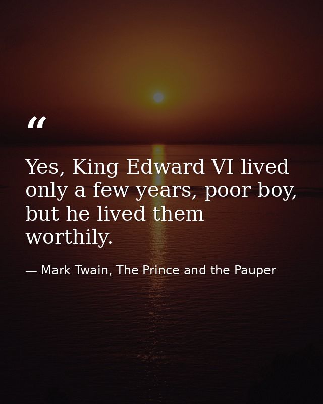 Yes, King Edward VI lived only a few years, poor boy, but he lived them worthily. — Mark Twain, The Prince and the Pauper