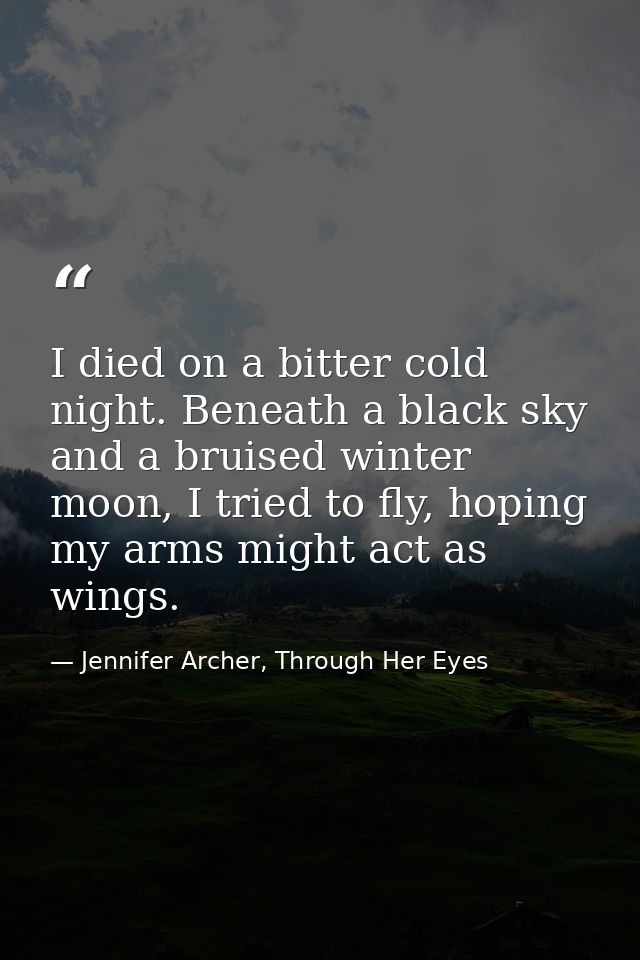 I died on a bitter cold night. Beneath a black sky and a bruised winter moon, I tried to fly, hoping my arms might act a — Jennifer Archer, Through Her Eyes