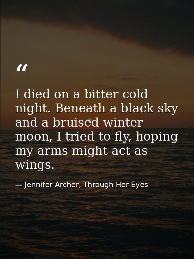 I died on a bitter cold night. Beneath a black sky and a bruised winter moon, I tried to fly, hoping my arms might act a — Jennifer Archer, Through Her Eyes