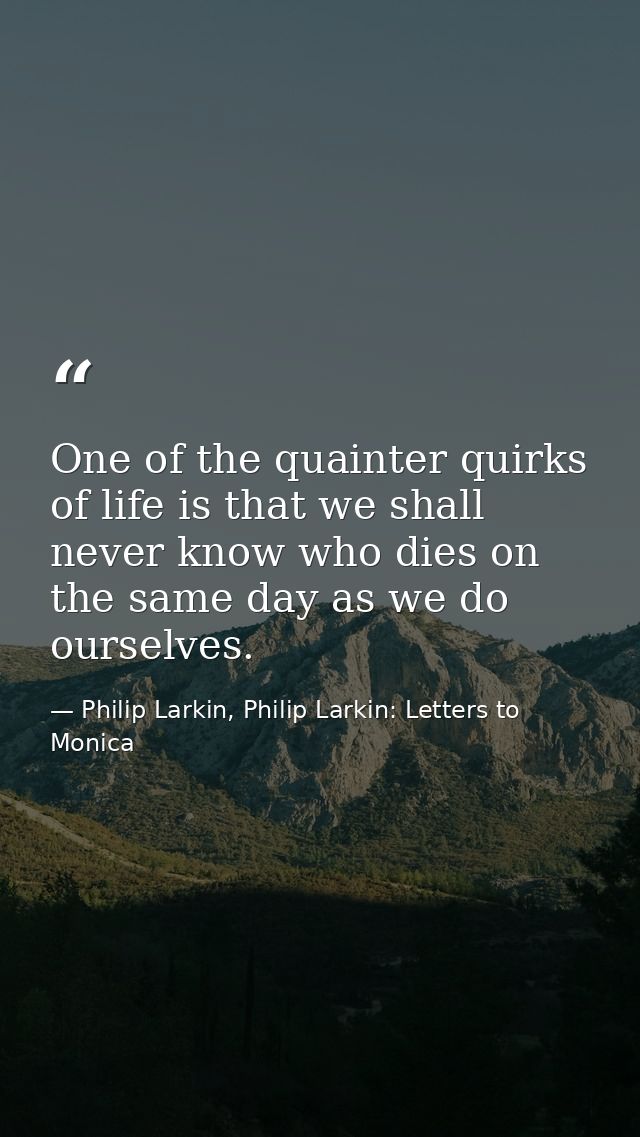 One of the quainter quirks of life is that we shall never know who dies on the same day as we do ourselves. — Philip Larkin, Philip Larkin: Letters to Monica