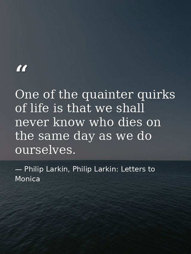 One of the quainter quirks of life is that we shall never know who dies on the same day as we do ourselves. — Philip Larkin, Philip Larkin: Letters to Monica