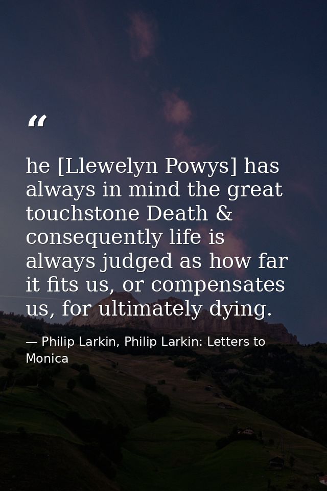 he [Llewelyn Powys] has always in mind the great touchstone Death & consequently life is always judged as how far it fit — Philip Larkin, Philip Larkin: Letters to Monica