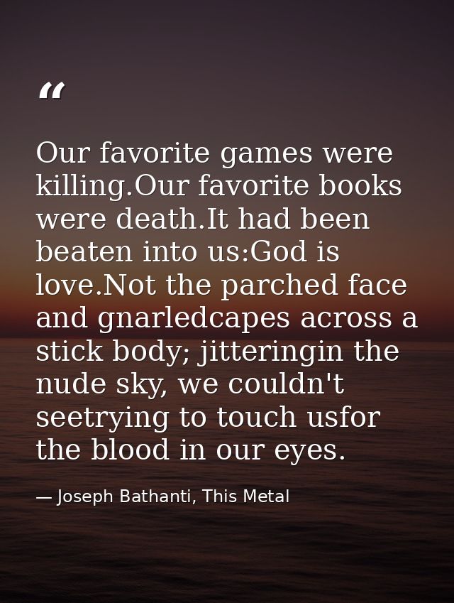 Our favorite games were killing.Our favorite books were death.It had been beaten into us:God is love.Not the parched fac — Joseph Bathanti, This Metal