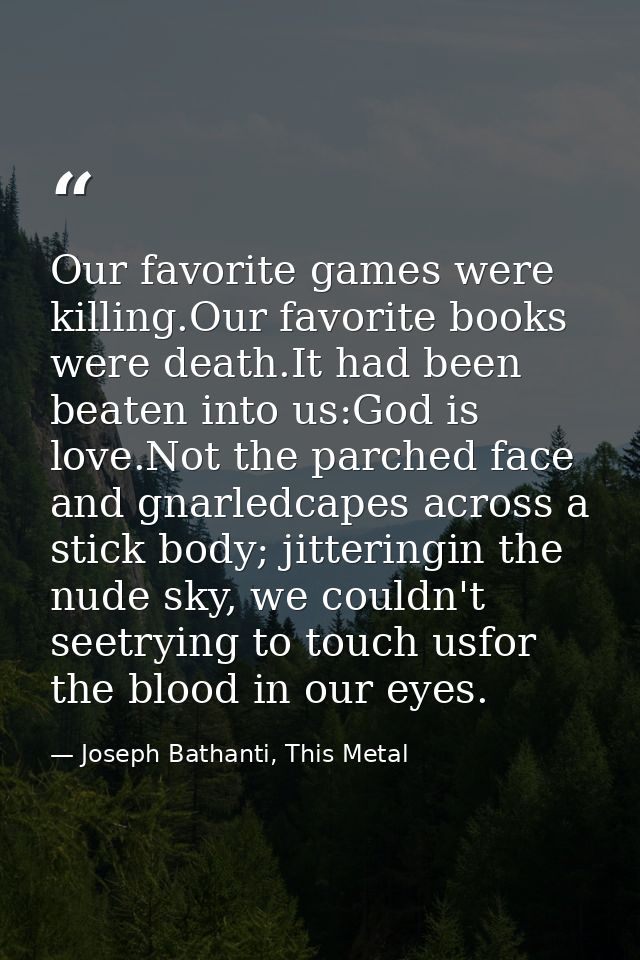 Our favorite games were killing.Our favorite books were death.It had been beaten into us:God is love.Not the parched fac — Joseph Bathanti, This Metal