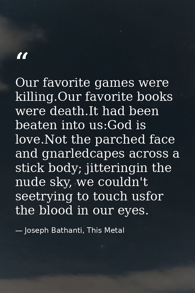 Our favorite games were killing.Our favorite books were death.It had been beaten into us:God is love.Not the parched fac — Joseph Bathanti, This Metal
