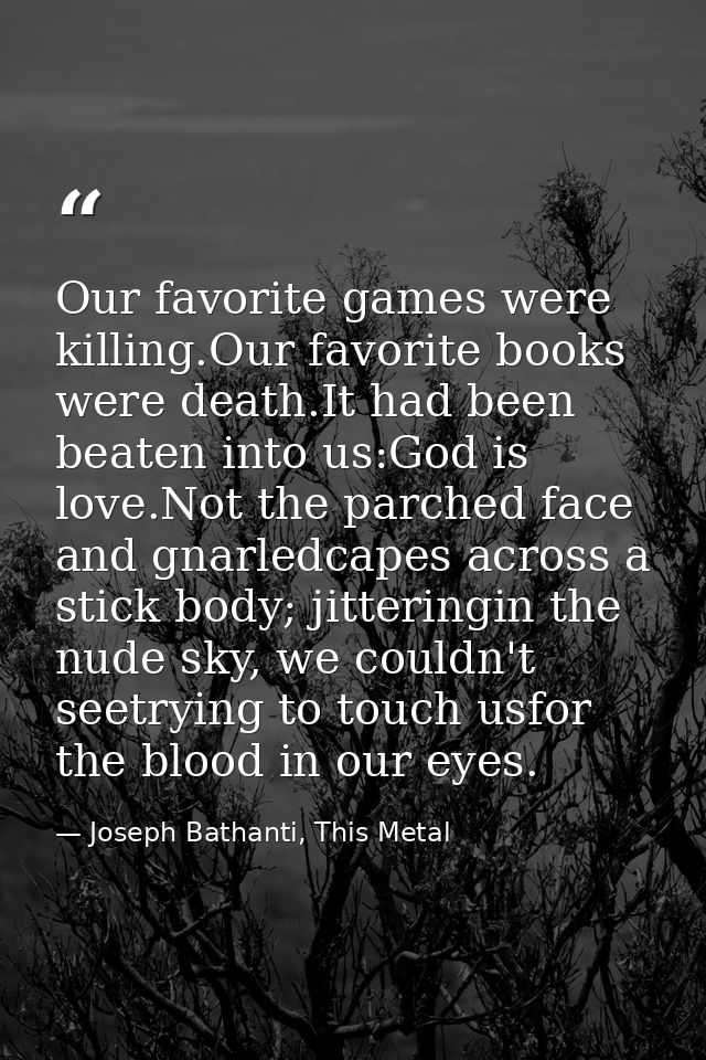 Our favorite games were killing.Our favorite books were death.It had been beaten into us:God is love.Not the parched fac — Joseph Bathanti, This Metal
