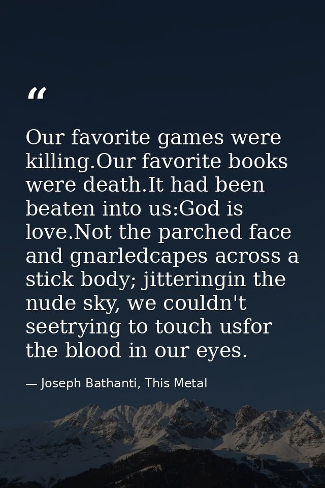 Our favorite games were killing.Our favorite books were death.It had been beaten into us:God is love.Not the parched fac — Joseph Bathanti, This Metal